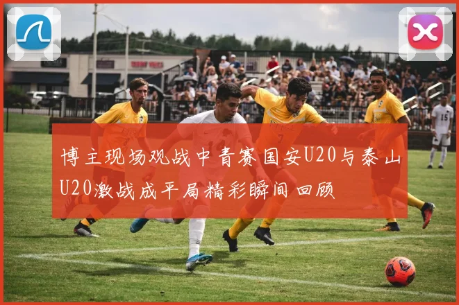 博主现场观战中青赛国安U20与泰山U20激战成平局精彩瞬间回顾