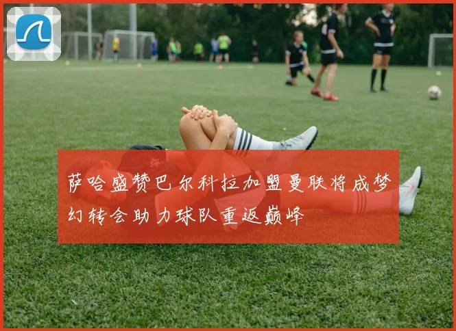 萨哈盛赞巴尔科拉加盟曼联将成梦幻转会助力球队重返巅峰