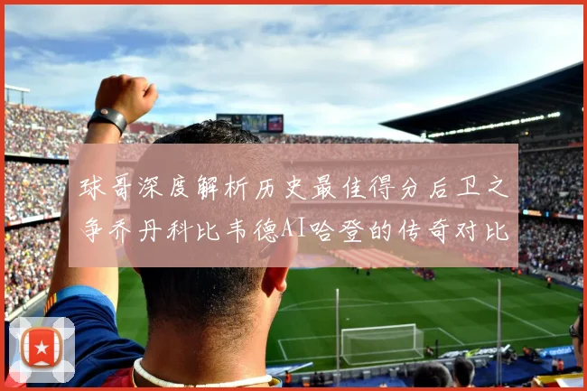 球哥深度解析历史最佳得分后卫之争乔丹科比韦德AI哈登的传奇对比