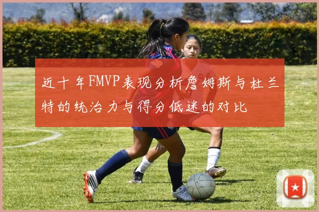 近十年FMVP表现分析詹姆斯与杜兰特的统治力与得分低迷的对比