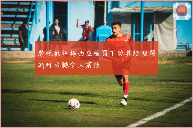 摩根批评梅西应被罚下称其险些踢断对方腿令人震惊