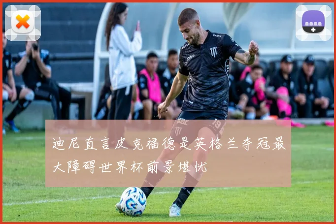 迪尼直言皮克福德是英格兰夺冠最大障碍世界杯前景堪忧
