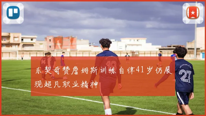 东契奇赞詹姆斯训练自律41岁仍展现超凡职业精神