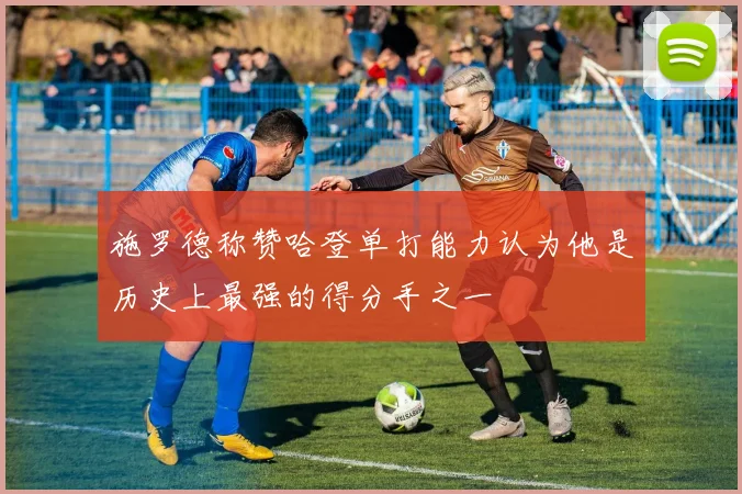 施罗德称赞哈登单打能力认为他是历史上最强的得分手之一