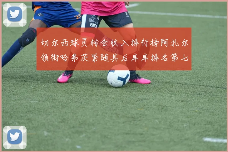 切尔西球员转会收入排行榜阿扎尔领衔哈弗茨紧随其后库库排名第七