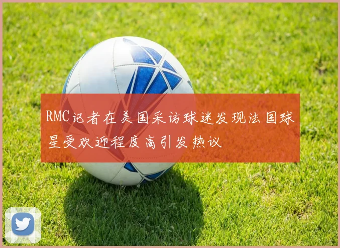 RMC记者在美国采访球迷发现法国球星受欢迎程度高引发热议